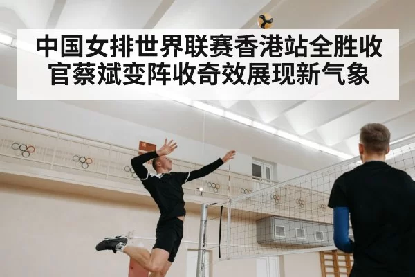 中国女排世界联赛香港站全胜收官蔡斌变阵收奇效展现新气象