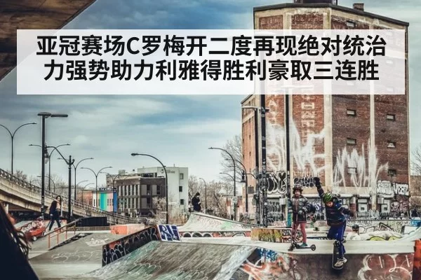 亚冠赛场C罗梅开二度再现绝对统治力强势助力利雅得胜利豪取三连胜